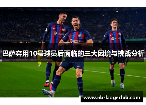 巴萨弃用10号球员后面临的三大困境与挑战分析