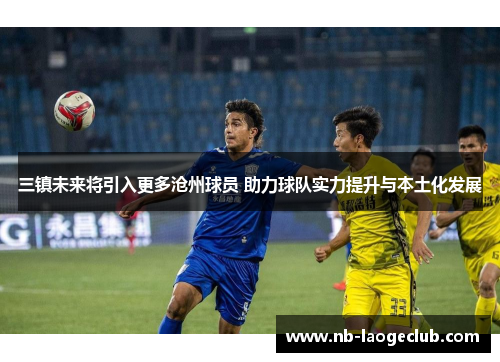 三镇未来将引入更多沧州球员 助力球队实力提升与本土化发展