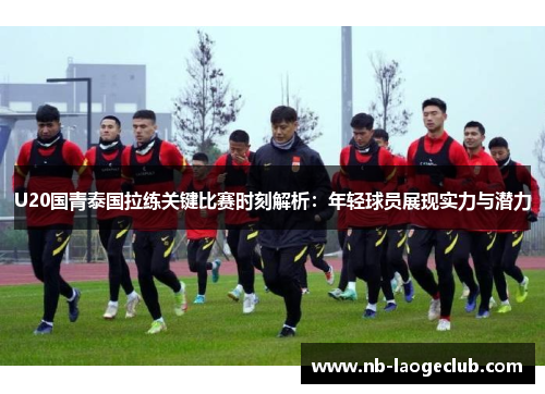 U20国青泰国拉练关键比赛时刻解析：年轻球员展现实力与潜力