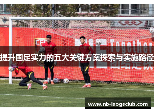 提升国足实力的五大关键方案探索与实施路径 提升国足实力的五大关键方案探索与实施路径