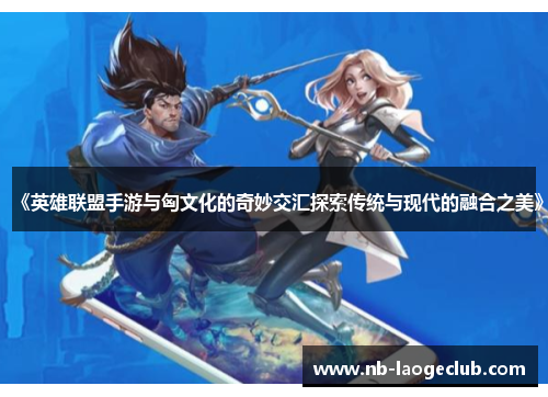 《英雄联盟手游与匈文化的奇妙交汇探索传统与现代的融合之美》