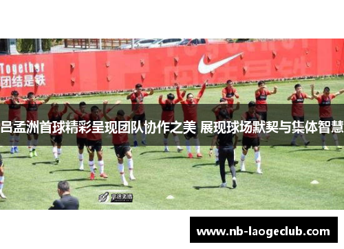 吕孟洲首球精彩呈现团队协作之美 展现球场默契与集体智慧