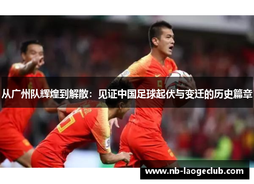 从广州队辉煌到解散：见证中国足球起伏与变迁的历史篇章
