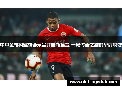 中甲金靴闪耀转会永昌开启新篇章 一场传奇之路的华丽蜕变