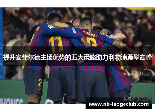 提升安菲尔德主场优势的五大策略助力利物浦勇攀巅峰