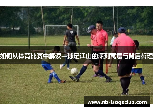 如何从体育比赛中解读一球定江山的深刻寓意与背后哲理