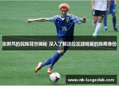 张琳芃的民族背景揭秘 深入了解这位足球明星的族裔身份