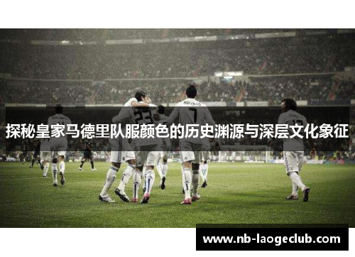 探秘皇家马德里队服颜色的历史渊源与深层文化象征