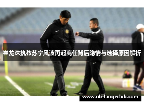 崔龙洙执教苏宁风波再起离任背后隐情与选择原因解析