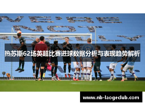 热苏斯62场英超比赛进球数据分析与表现趋势解析 热苏斯62场英超比赛进球数据分析与表现趋势解析