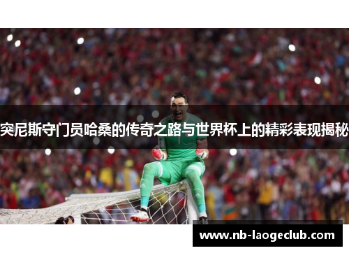 突尼斯守门员哈桑的传奇之路与世界杯上的精彩表现揭秘