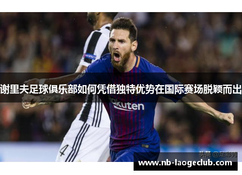 谢里夫足球俱乐部如何凭借独特优势在国际赛场脱颖而出