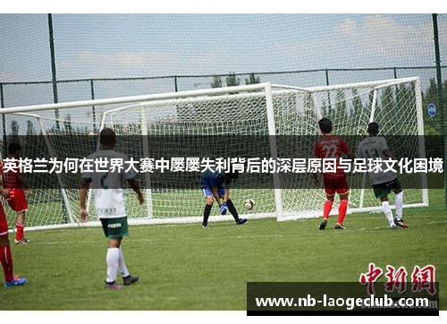 英格兰为何在世界大赛中屡屡失利背后的深层原因与足球文化困境