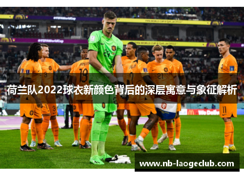 荷兰队2022球衣新颜色背后的深层寓意与象征解析 荷兰队2022球衣新颜色背后的深层寓意与象征解析