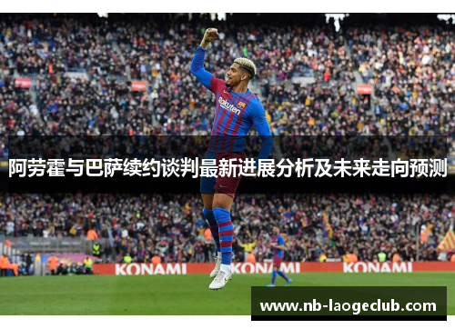 阿劳霍与巴萨续约谈判最新进展分析及未来走向预测